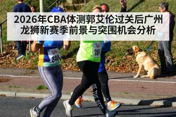 2026年CBA体测郭艾伦过关后广州龙狮新赛季前景与突围机会分析